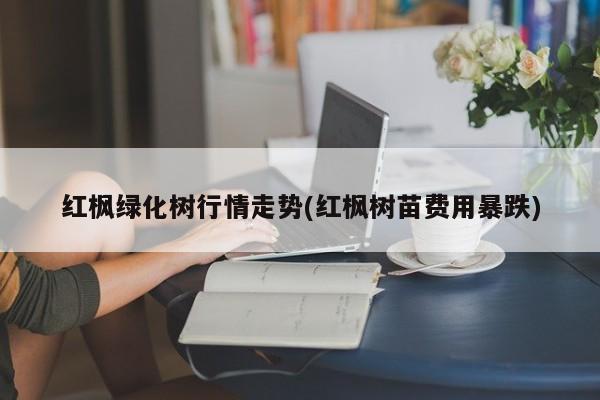 红枫绿化树行情走势(红枫树苗费用暴跌)