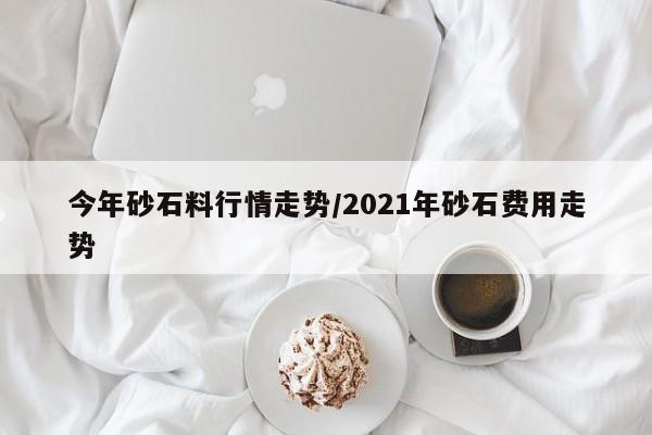 今年砂石料行情走势/2021年砂石费用走势