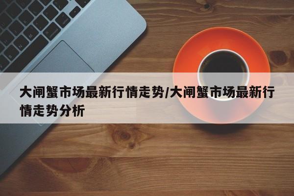 大闸蟹市场最新行情走势/大闸蟹市场最新行情走势分析