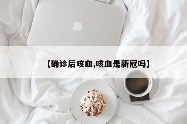 【确诊后咳血,咳血是新冠吗】