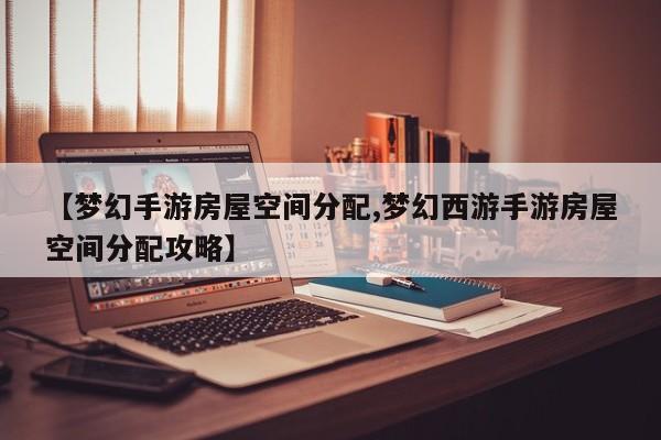 【梦幻手游房屋空间分配,梦幻西游手游房屋空间分配攻略】
