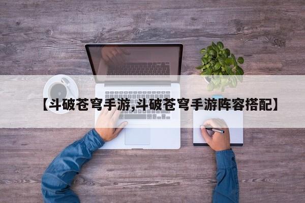 【斗破苍穹手游,斗破苍穹手游阵容搭配】