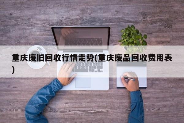 重庆废旧回收行情走势(重庆废品回收费用表)
