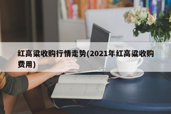 红高粱收购行情走势(2021年红高粱收购费用)