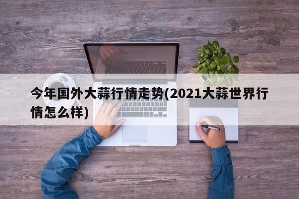 今年国外大蒜行情走势(2021大蒜世界行情怎么样)