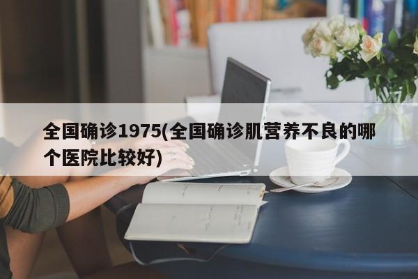 全国确诊1975(全国确诊肌营养不良的哪个医院比较好)