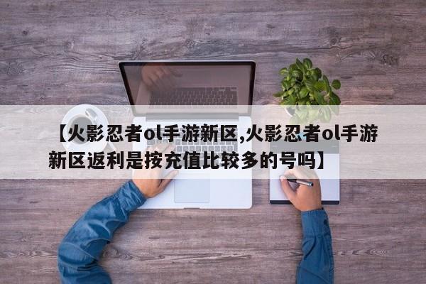 【火影忍者ol手游新区,火影忍者ol手游新区返利是按充值比较多的号吗】