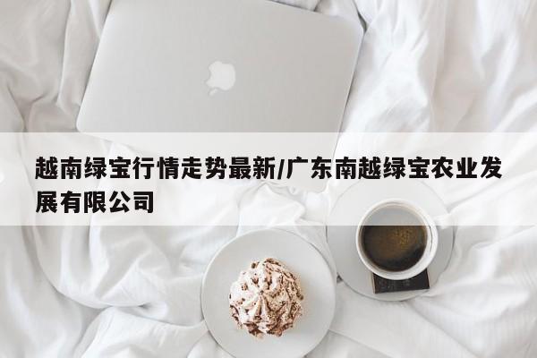 越南绿宝行情走势最新/广东南越绿宝农业发展有限公司