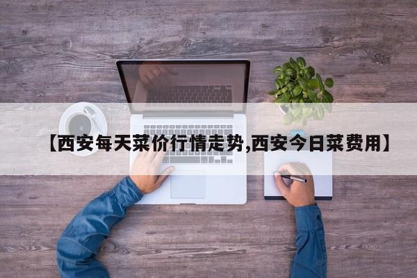 【西安每天菜价行情走势,西安今日菜费用】