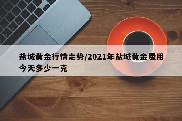 盐城黄金行情走势/2021年盐城黄金费用今天多少一克
