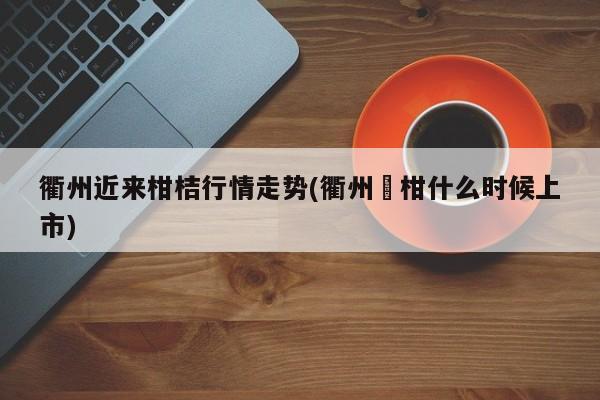 衢州近来柑桔行情走势(衢州椪柑什么时候上市)