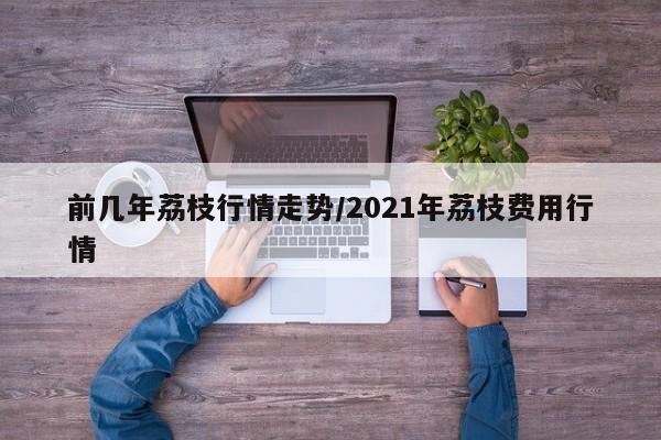 前几年荔枝行情走势/2021年荔枝费用行情