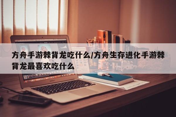方舟手游棘背龙吃什么/方舟生存进化手游棘背龙最喜欢吃什么