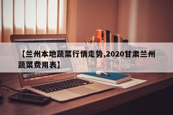 【兰州本地蔬菜行情走势,2020甘肃兰州蔬菜费用表】