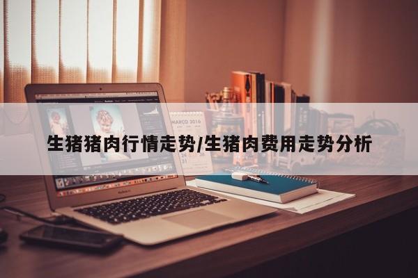 生猪猪肉行情走势/生猪肉费用走势分析