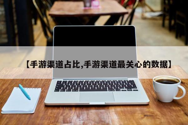 【手游渠道占比,手游渠道最关心的数据】