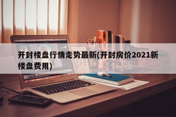 开封楼盘行情走势最新(开封房价2021新楼盘费用)