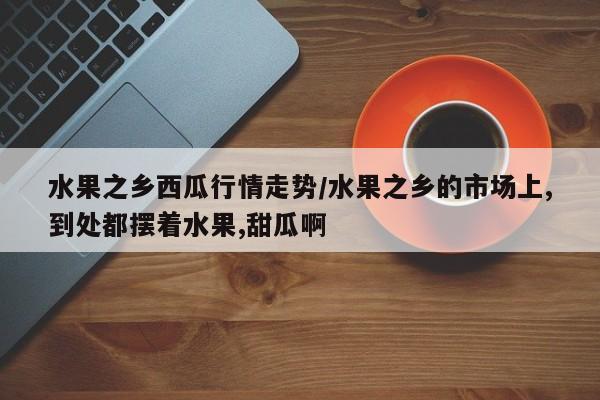 水果之乡西瓜行情走势/水果之乡的市场上,到处都摆着水果,甜瓜啊