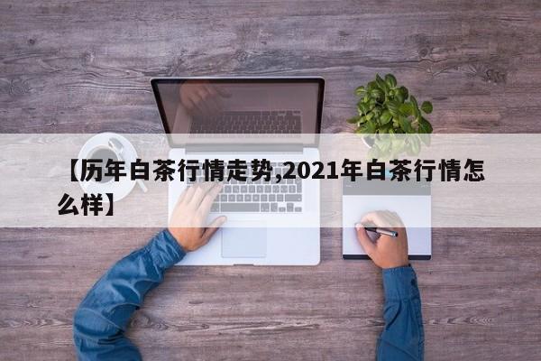 【历年白茶行情走势,2021年白茶行情怎么样】