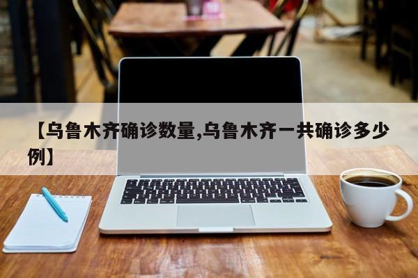 【乌鲁木齐确诊数量,乌鲁木齐一共确诊多少例】