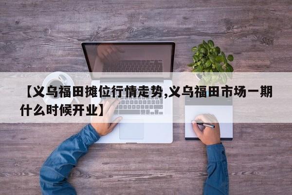 【义乌福田摊位行情走势,义乌福田市场一期什么时候开业】