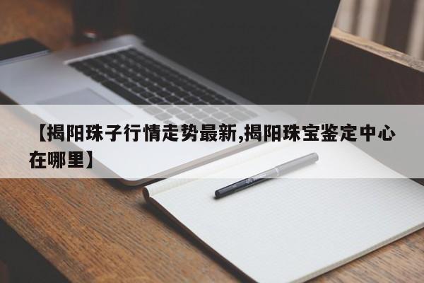 【揭阳珠子行情走势最新,揭阳珠宝鉴定中心在哪里】