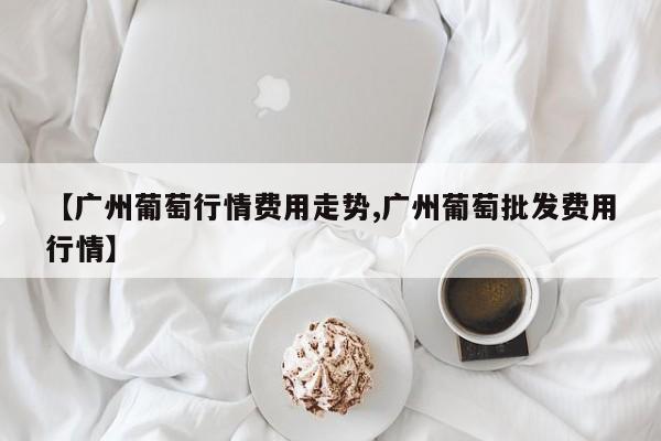 【广州葡萄行情费用走势,广州葡萄批发费用行情】