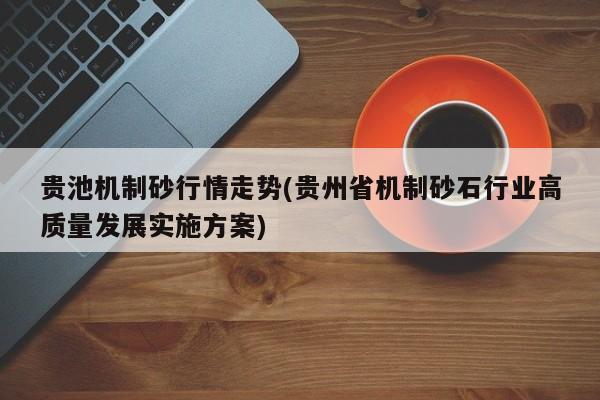 贵池机制砂行情走势(贵州省机制砂石行业高质量发展实施方案)