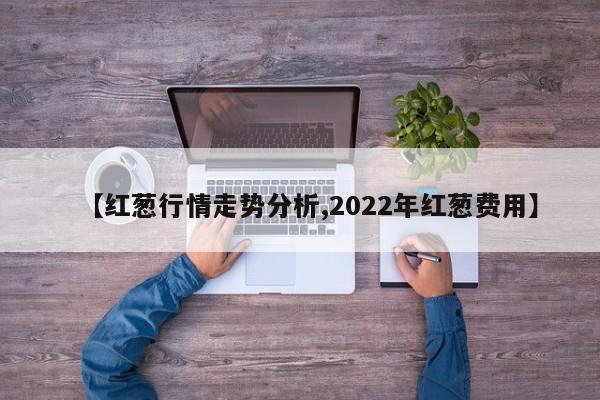 【红葱行情走势分析,2022年红葱费用】