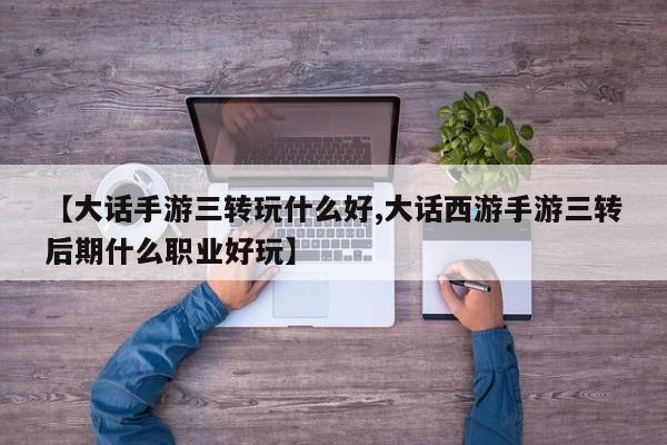【大话手游三转玩什么好,大话西游手游三转后期什么职业好玩】