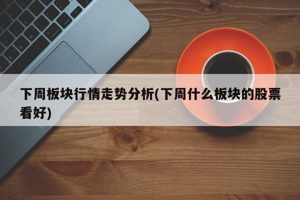 下周板块行情走势分析(下周什么板块的股票看好)