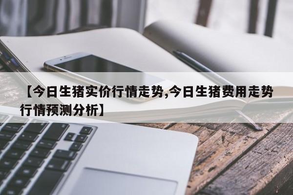 【今日生猪实价行情走势,今日生猪费用走势行情预测分析】