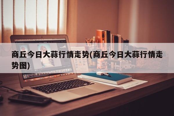 商丘今日大蒜行情走势(商丘今日大蒜行情走势图)