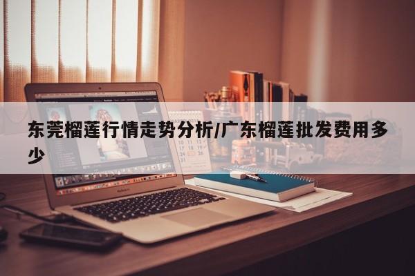 东莞榴莲行情走势分析/广东榴莲批发费用多少