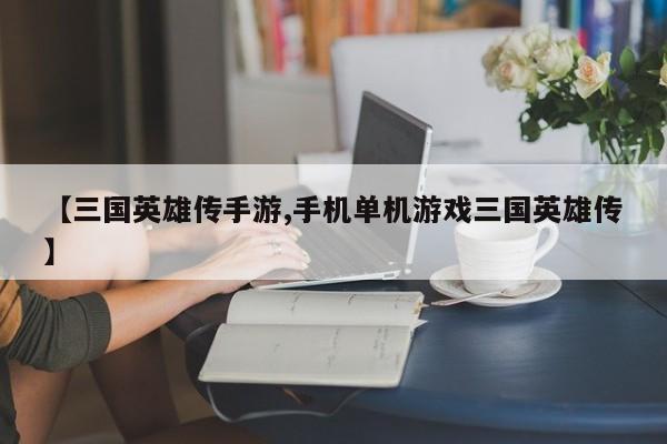 【三国英雄传手游,手机单机游戏三国英雄传】