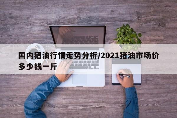 国内猪油行情走势分析/2021猪油市场价多少钱一斤