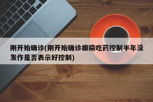 刚开始确诊(刚开始确诊癫痫吃药控制半年没发作是否表示好控制)