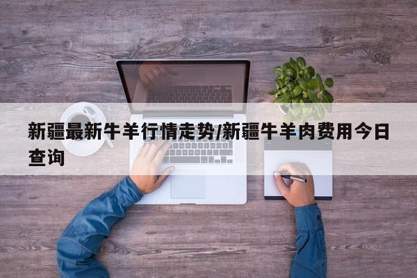 新疆最新牛羊行情走势/新疆牛羊肉费用今日查询