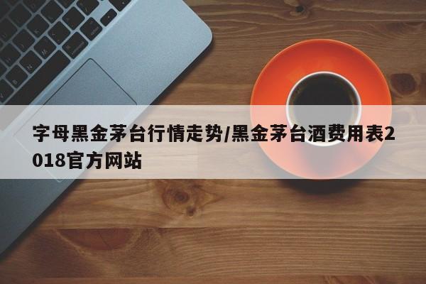 字母黑金茅台行情走势/黑金茅台酒费用表2018官方网站