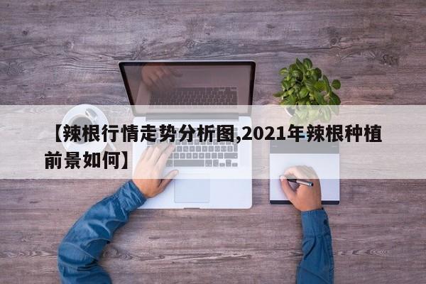 【辣根行情走势分析图,2021年辣根种植前景如何】