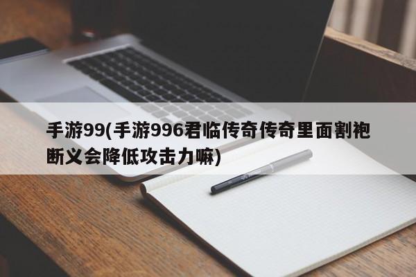 手游99(手游996君临传奇传奇里面割袍断义会降低攻击力嘛)