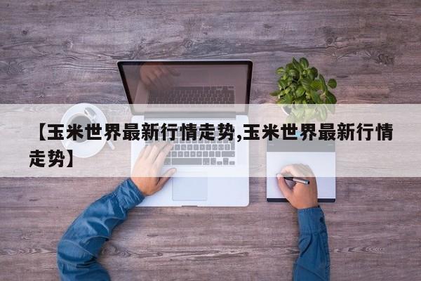 【玉米世界最新行情走势,玉米世界最新行情走势】