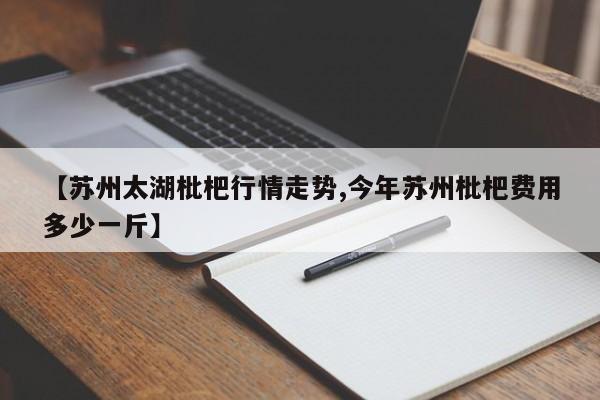 【苏州太湖枇杷行情走势,今年苏州枇杷费用多少一斤】