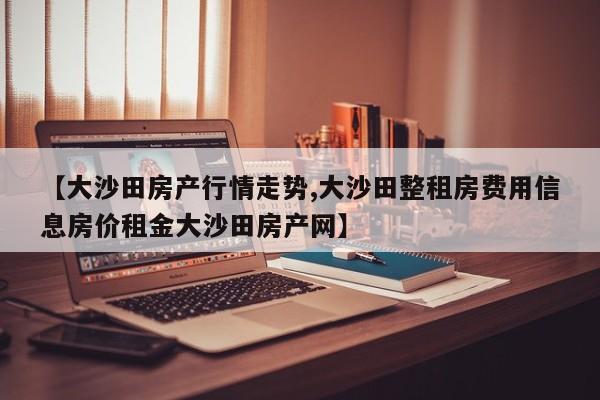 【大沙田房产行情走势,大沙田整租房费用信息房价租金大沙田房产网】