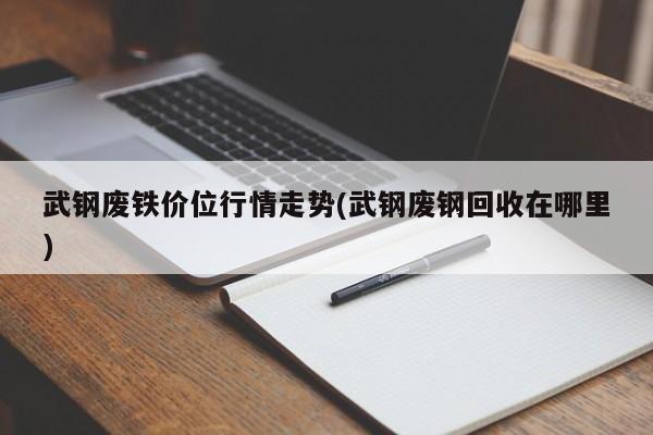 武钢废铁价位行情走势(武钢废钢回收在哪里)