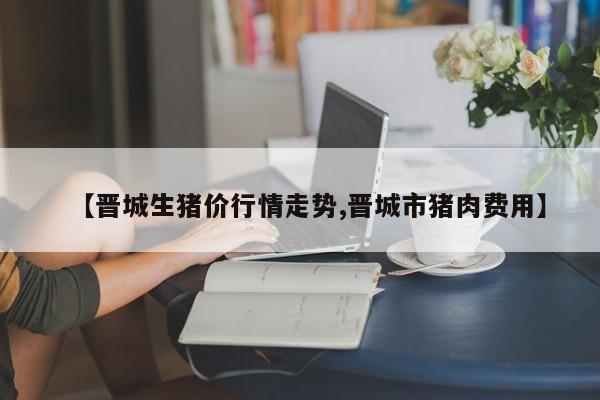 【晋城生猪价行情走势,晋城市猪肉费用】
