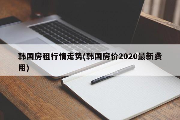 韩国房租行情走势(韩国房价2020最新费用)