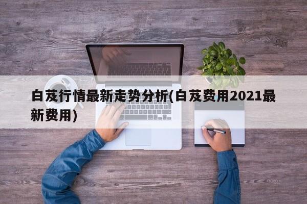 白芨行情最新走势分析(白芨费用2021最新费用)