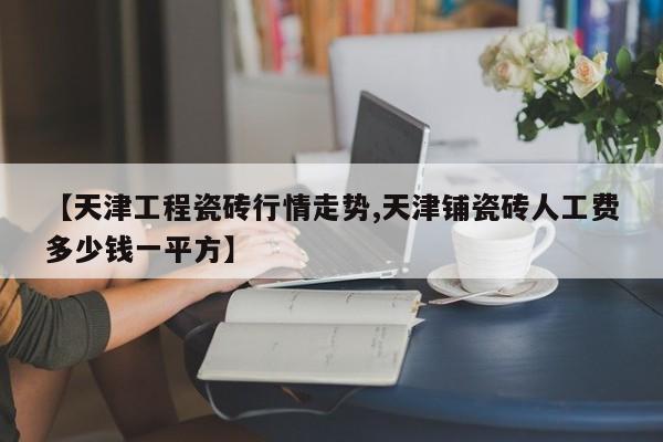 【天津工程瓷砖行情走势,天津铺瓷砖人工费多少钱一平方】