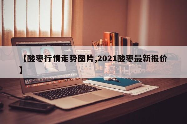 【酸枣行情走势图片,2021酸枣最新报价】